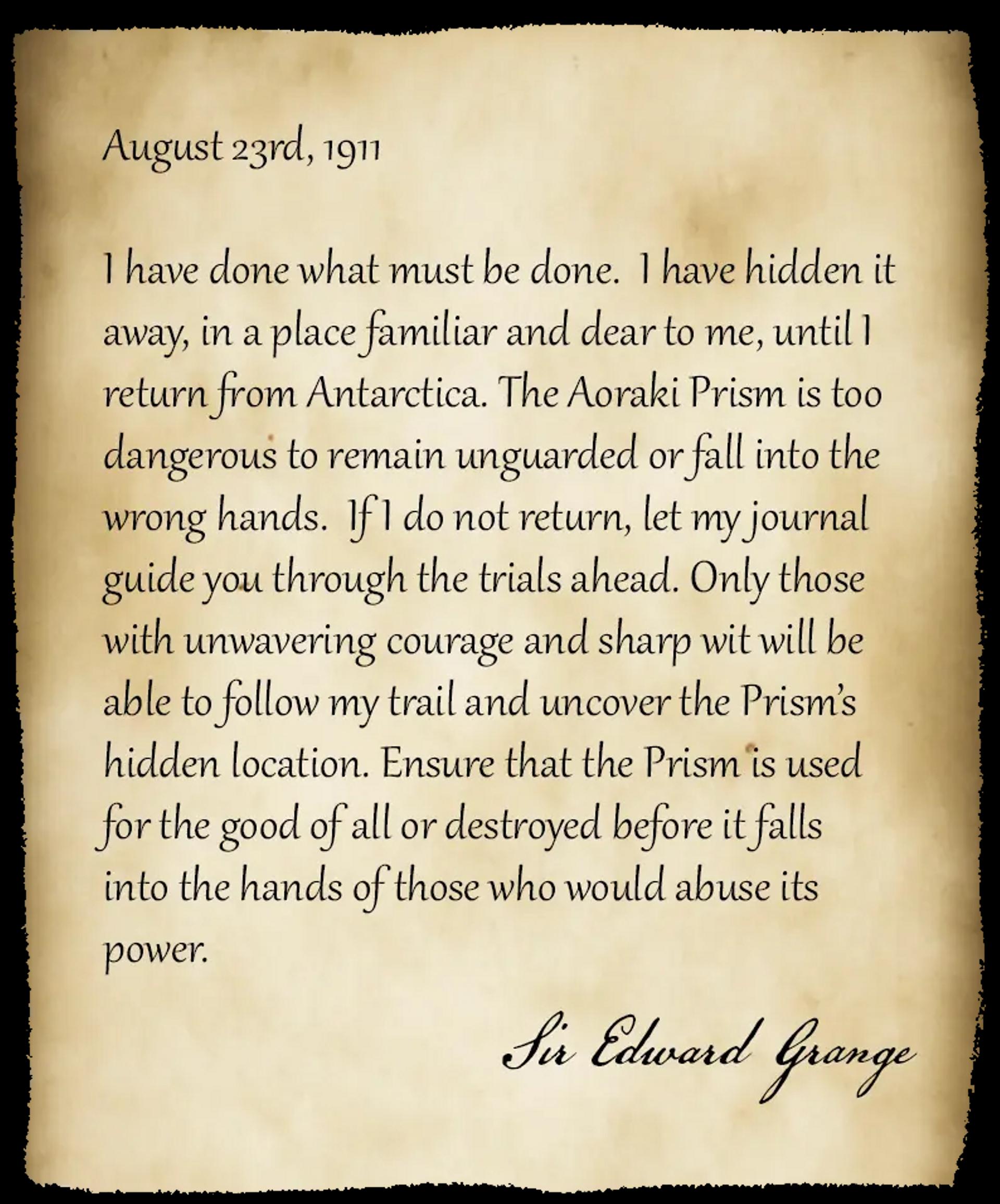 
August 23rd, 1911

I have done what must be done. I have hidden it away, in a place familiar and dear to me, until I return from Antarctica. The Aoraki Prism is too dangerous to remain unguarded or fall into the wrong hands. If I do not return, let my journal guide you through the trials ahead. Only those with unwavering courage and sharp wit will be able to follow my trail and uncover the Prism’s hidden location. Ensure that the Prism is used for the good of all or destroyed before it falls into the hands of those who would abuse its power.

- Sir Edward Grange